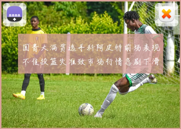 国青大满贯选手科阿皮特前场表现不佳投篮失准致市场行情急剧下滑