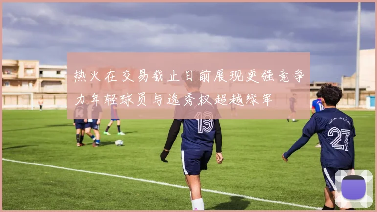 热火在交易截止日前展现更强竞争力年轻球员与选秀权超越绿军