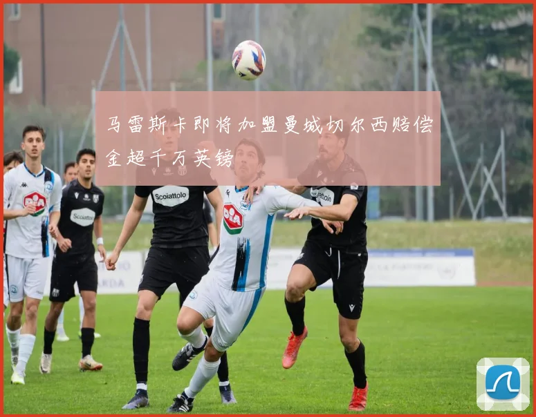 马雷斯卡即将加盟曼城切尔西赔偿金超千万英镑