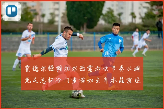 霍德尔强调切尔西需加快节奏以避免足总杯冷门重演如去年水晶宫逆袭曼城