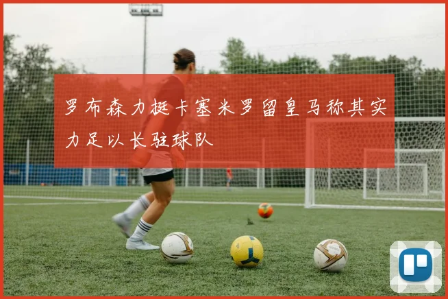 罗布森力挺卡塞米罗留皇马称其实力足以长驻球队