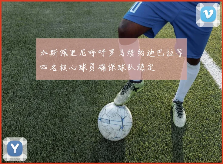 加斯佩里尼呼吁罗马续约迪巴拉等四名核心球员确保球队稳定