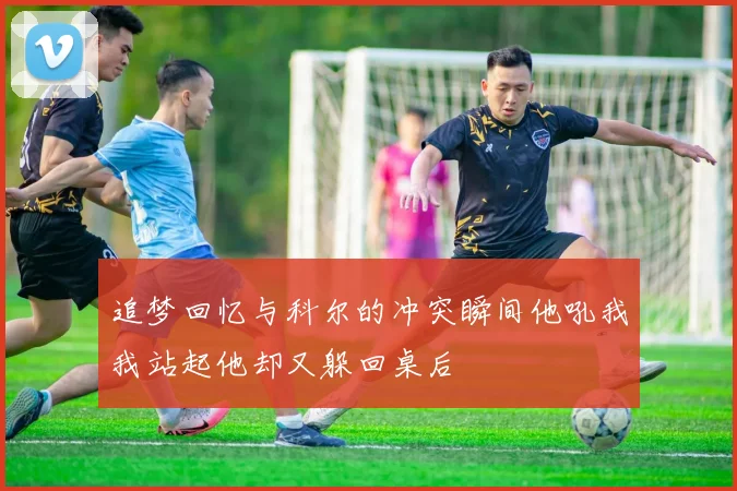 追梦回忆与科尔的冲突瞬间他吼我我站起他却又躲回桌后