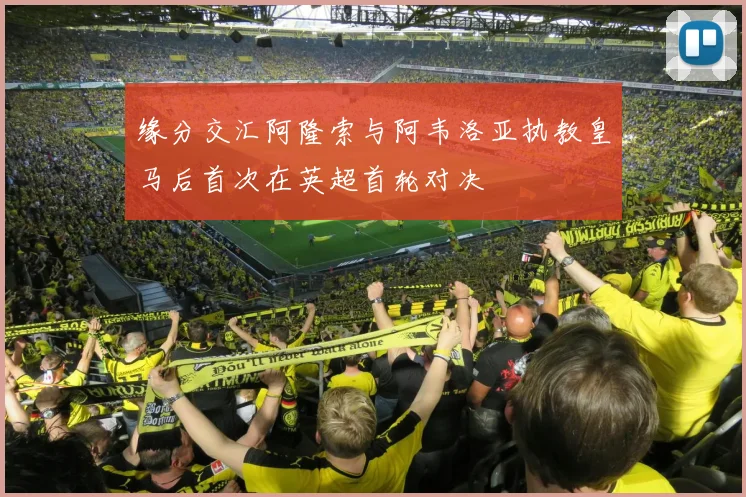 缘分交汇阿隆索与阿韦洛亚执教皇马后首次在英超首轮对决