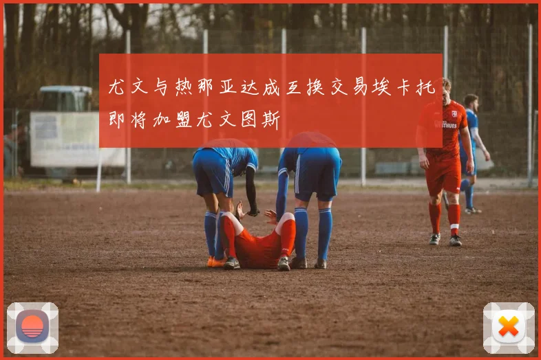 尤文与热那亚达成互换交易埃卡托即将加盟尤文图斯
